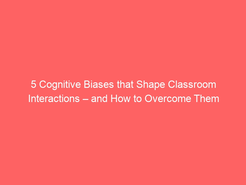 5 Cognitive Biases that Shape Classroom Interactions – and How to Overcome Them