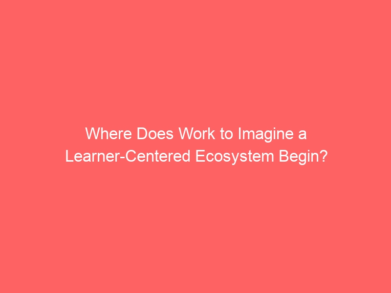 Where Do You Begin the Work to Imagine an Ecosystem Oriented Around Learners?