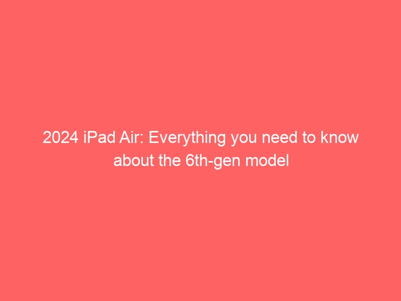 The 6th-generation iPad Air is coming in 2024: Here’s everything you need know.