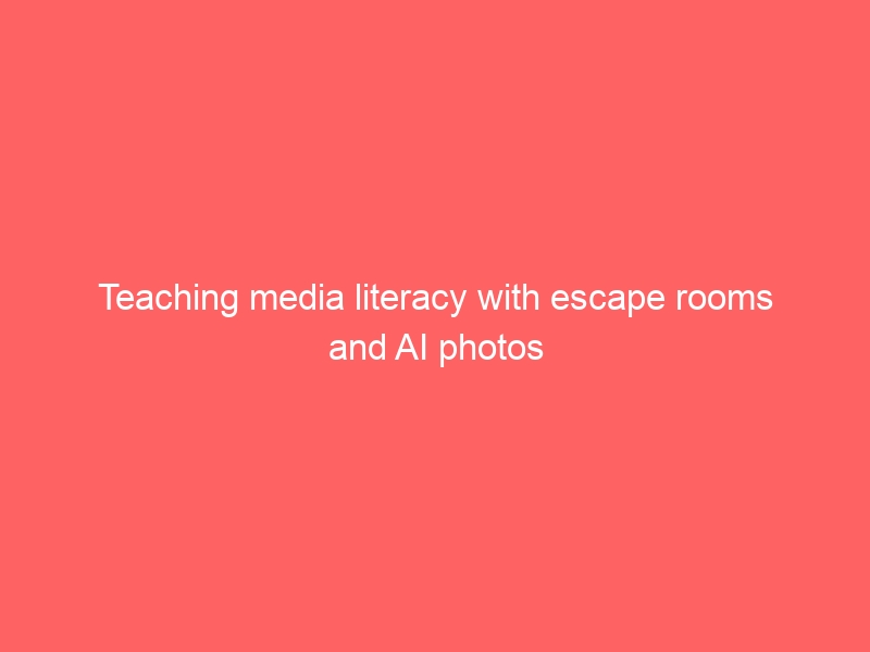 Escape rooms and AI photographs are great for teaching media literacy.