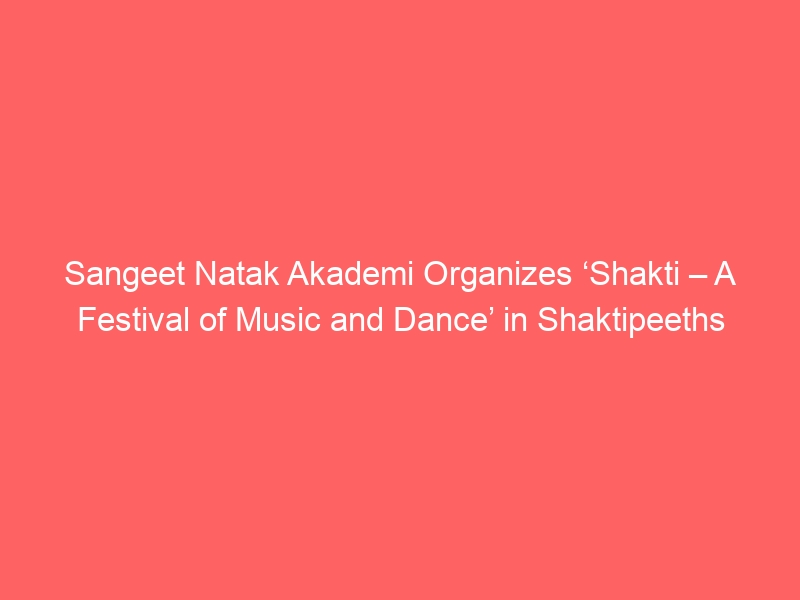 Sangeet Natak Akademi Organizes ‘Shakti – A Festival of Music and Dance’ in Shaktipeeths